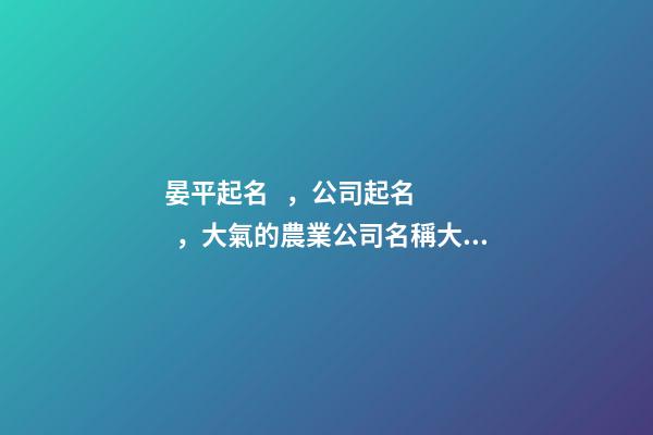 晏平起名，公司起名，大氣的農業公司名稱大全-第1張-公司起名-玄機派